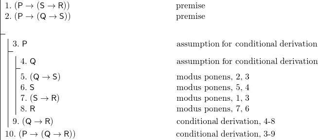 \[ \fitchprf{\pline[1.]{(P \lif (S \lif R))} [premise]\\ \pline[2.]{(P \lif (Q \lif S))} [premise]\\ } { \subproof{\pline[3.]{P}[assumption for conditional derivation]}{ \subproof{\pline[4.]{Q} [assumption for conditional derivation]}{ \pline[5.]{(Q \lif S)}[modus ponens, 2, 3]\\ \pline[6.]{S}[modus ponens, 5, 4]\\ \pline[7.]{(S \lif R)}[modus ponens, 1, 3]\\ \pline[8.]{R}[modus ponens, 7, 6] } \pline[9.]{(Q \lif R)}[conditional derivation, 4-8] } \pline[10.]{(P \lif (Q \lif R))}[conditional derivation, 3-9] } \]